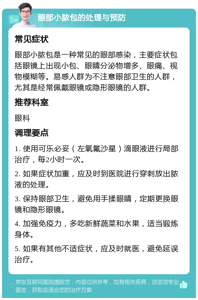 眼部小脓包的处理与预防 常见症状 眼部小脓包是一种常见的眼部感染，主要症状包括眼镜上出现小包、眼睛分泌物增多、眼痛、视物模糊等。易感人群为不注意眼部卫生的人群，尤其是经常佩戴眼镜或隐形眼镜的人群。 推荐科室 眼科 调理要点 1. 使用可乐必妥（左氧氟沙星）滴眼液进行局部治疗，每2小时一次。 2. 如果症状加重，应及时到医院进行穿刺放出脓液的处理。 3. 保持眼部卫生，避免用手揉眼睛，定期更换眼镜和隐形眼镜。 4. 加强免疫力，多吃新鲜蔬菜和水果，适当锻炼身体。 5. 如果有其他不适症状，应及时就医，避免延误治疗。