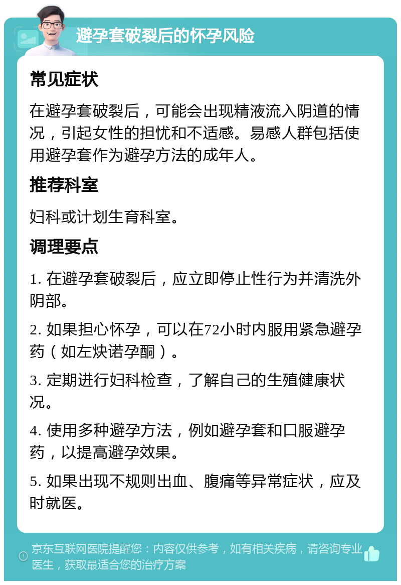 避孕套破裂后的怀孕风险 常见症状 在避孕套破裂后，可能会出现精液流入阴道的情况，引起女性的担忧和不适感。易感人群包括使用避孕套作为避孕方法的成年人。 推荐科室 妇科或计划生育科室。 调理要点 1. 在避孕套破裂后，应立即停止性行为并清洗外阴部。 2. 如果担心怀孕，可以在72小时内服用紧急避孕药（如左炔诺孕酮）。 3. 定期进行妇科检查，了解自己的生殖健康状况。 4. 使用多种避孕方法，例如避孕套和口服避孕药，以提高避孕效果。 5. 如果出现不规则出血、腹痛等异常症状，应及时就医。