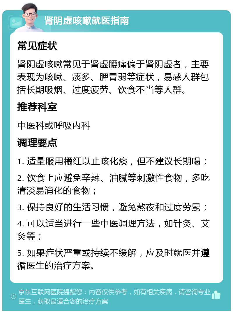 肾阴虚咳嗽就医指南 常见症状 肾阴虚咳嗽常见于肾虚腰痛偏于肾阴虚者，主要表现为咳嗽、痰多、脾胃弱等症状，易感人群包括长期吸烟、过度疲劳、饮食不当等人群。 推荐科室 中医科或呼吸内科 调理要点 1. 适量服用橘红以止咳化痰，但不建议长期喝； 2. 饮食上应避免辛辣、油腻等刺激性食物，多吃清淡易消化的食物； 3. 保持良好的生活习惯，避免熬夜和过度劳累； 4. 可以适当进行一些中医调理方法，如针灸、艾灸等； 5. 如果症状严重或持续不缓解，应及时就医并遵循医生的治疗方案。