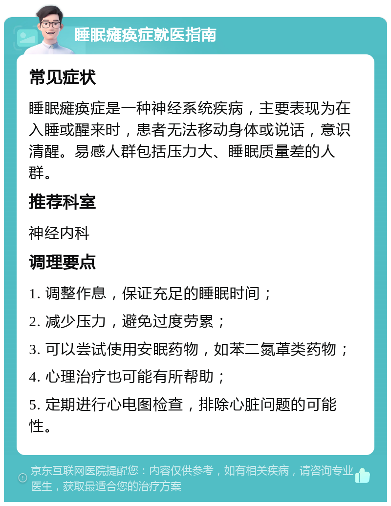 睡眠瘫痪症就医指南 常见症状 睡眠瘫痪症是一种神经系统疾病，主要表现为在入睡或醒来时，患者无法移动身体或说话，意识清醒。易感人群包括压力大、睡眠质量差的人群。 推荐科室 神经内科 调理要点 1. 调整作息，保证充足的睡眠时间； 2. 减少压力，避免过度劳累； 3. 可以尝试使用安眠药物，如苯二氮䓬类药物； 4. 心理治疗也可能有所帮助； 5. 定期进行心电图检查，排除心脏问题的可能性。