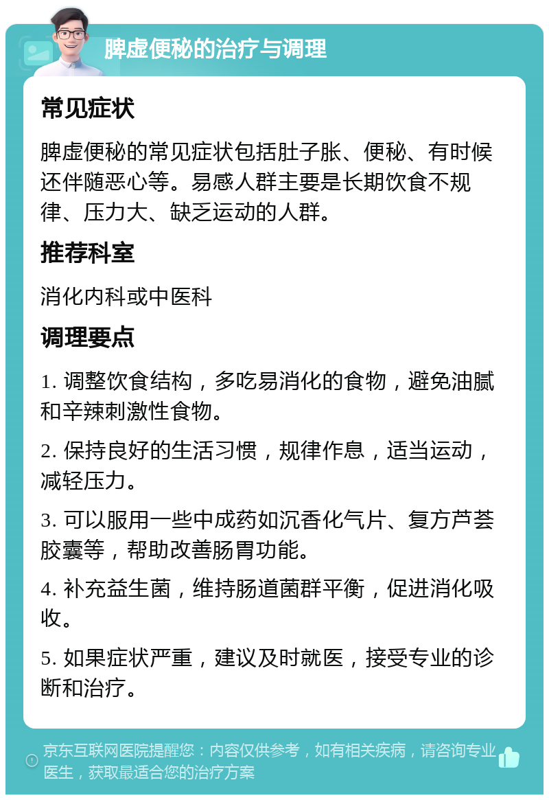 脾虚便秘的治疗与调理 常见症状 脾虚便秘的常见症状包括肚子胀、便秘、有时候还伴随恶心等。易感人群主要是长期饮食不规律、压力大、缺乏运动的人群。 推荐科室 消化内科或中医科 调理要点 1. 调整饮食结构，多吃易消化的食物，避免油腻和辛辣刺激性食物。 2. 保持良好的生活习惯，规律作息，适当运动，减轻压力。 3. 可以服用一些中成药如沉香化气片、复方芦荟胶囊等，帮助改善肠胃功能。 4. 补充益生菌，维持肠道菌群平衡，促进消化吸收。 5. 如果症状严重，建议及时就医，接受专业的诊断和治疗。