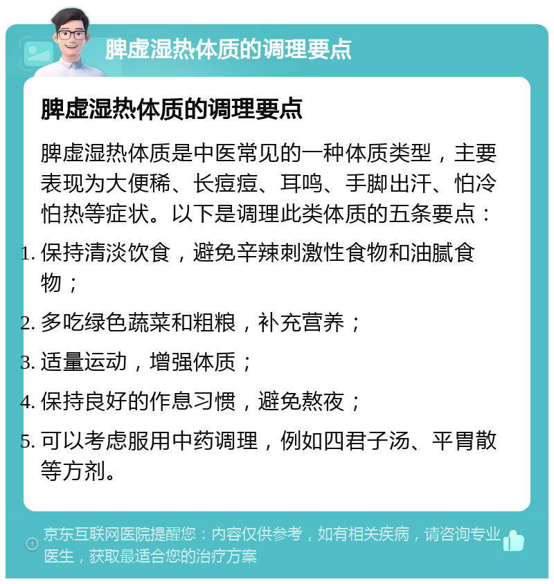 脾虚湿热体质的调理要点 脾虚湿热体质的调理要点 脾虚湿热体质是中医常见的一种体质类型，主要表现为大便稀、长痘痘、耳鸣、手脚出汗、怕冷怕热等症状。以下是调理此类体质的五条要点： 保持清淡饮食，避免辛辣刺激性食物和油腻食物； 多吃绿色蔬菜和粗粮，补充营养； 适量运动，增强体质； 保持良好的作息习惯，避免熬夜； 可以考虑服用中药调理，例如四君子汤、平胃散等方剂。