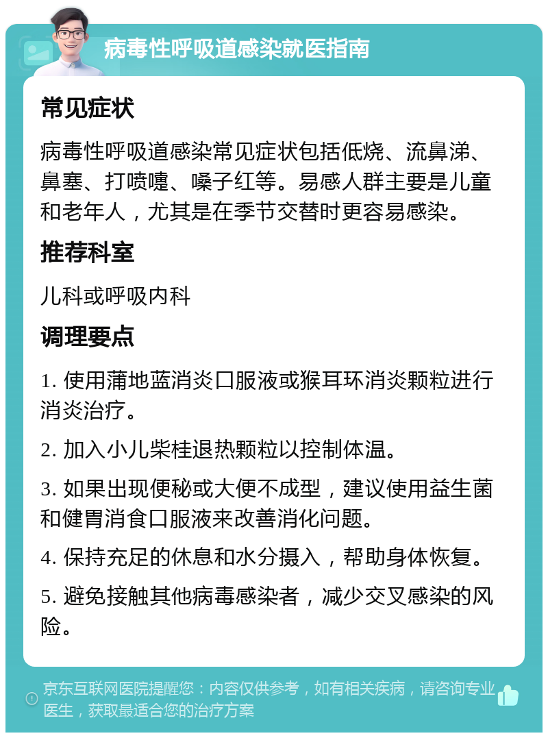 病毒性呼吸道感染就医指南 常见症状 病毒性呼吸道感染常见症状包括低烧、流鼻涕、鼻塞、打喷嚏、嗓子红等。易感人群主要是儿童和老年人，尤其是在季节交替时更容易感染。 推荐科室 儿科或呼吸内科 调理要点 1. 使用蒲地蓝消炎口服液或猴耳环消炎颗粒进行消炎治疗。 2. 加入小儿柴桂退热颗粒以控制体温。 3. 如果出现便秘或大便不成型，建议使用益生菌和健胃消食口服液来改善消化问题。 4. 保持充足的休息和水分摄入，帮助身体恢复。 5. 避免接触其他病毒感染者，减少交叉感染的风险。