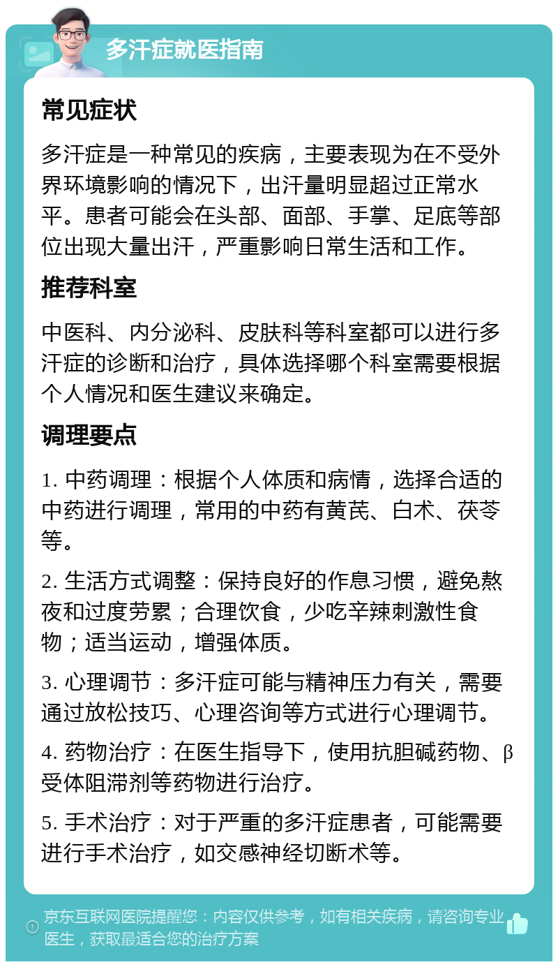 多汗症就医指南 常见症状 多汗症是一种常见的疾病，主要表现为在不受外界环境影响的情况下，出汗量明显超过正常水平。患者可能会在头部、面部、手掌、足底等部位出现大量出汗，严重影响日常生活和工作。 推荐科室 中医科、内分泌科、皮肤科等科室都可以进行多汗症的诊断和治疗，具体选择哪个科室需要根据个人情况和医生建议来确定。 调理要点 1. 中药调理：根据个人体质和病情，选择合适的中药进行调理，常用的中药有黄芪、白术、茯苓等。 2. 生活方式调整：保持良好的作息习惯，避免熬夜和过度劳累；合理饮食，少吃辛辣刺激性食物；适当运动，增强体质。 3. 心理调节：多汗症可能与精神压力有关，需要通过放松技巧、心理咨询等方式进行心理调节。 4. 药物治疗：在医生指导下，使用抗胆碱药物、β受体阻滞剂等药物进行治疗。 5. 手术治疗：对于严重的多汗症患者，可能需要进行手术治疗，如交感神经切断术等。