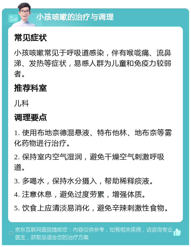 小孩咳嗽的治疗与调理 常见症状 小孩咳嗽常见于呼吸道感染，伴有喉咙痛、流鼻涕、发热等症状，易感人群为儿童和免疫力较弱者。 推荐科室 儿科 调理要点 1. 使用布地奈德混悬液、特布他林、地布奈等雾化药物进行治疗。 2. 保持室内空气湿润，避免干燥空气刺激呼吸道。 3. 多喝水，保持水分摄入，帮助稀释痰液。 4. 注意休息，避免过度劳累，增强体质。 5. 饮食上应清淡易消化，避免辛辣刺激性食物。