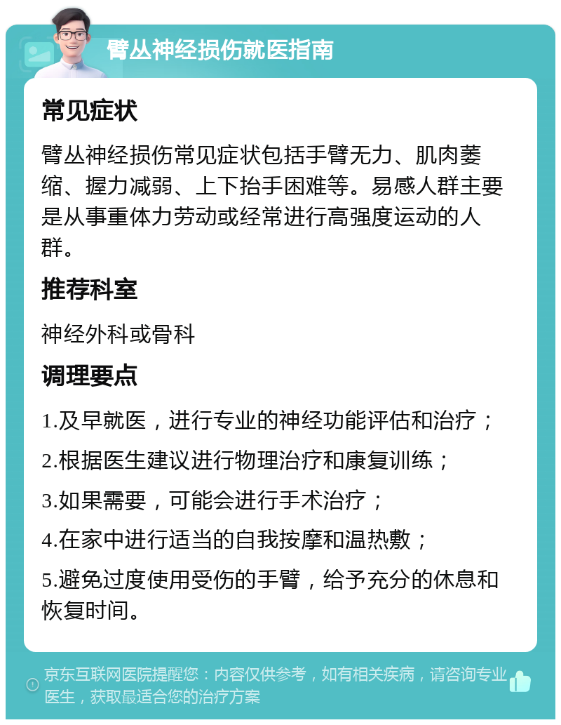 臂丛神经损伤就医指南 常见症状 臂丛神经损伤常见症状包括手臂无力、肌肉萎缩、握力减弱、上下抬手困难等。易感人群主要是从事重体力劳动或经常进行高强度运动的人群。 推荐科室 神经外科或骨科 调理要点 1.及早就医，进行专业的神经功能评估和治疗； 2.根据医生建议进行物理治疗和康复训练； 3.如果需要，可能会进行手术治疗； 4.在家中进行适当的自我按摩和温热敷； 5.避免过度使用受伤的手臂，给予充分的休息和恢复时间。