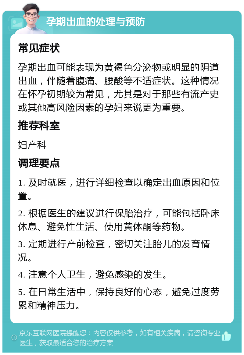 孕期出血的处理与预防 常见症状 孕期出血可能表现为黄褐色分泌物或明显的阴道出血，伴随着腹痛、腰酸等不适症状。这种情况在怀孕初期较为常见，尤其是对于那些有流产史或其他高风险因素的孕妇来说更为重要。 推荐科室 妇产科 调理要点 1. 及时就医，进行详细检查以确定出血原因和位置。 2. 根据医生的建议进行保胎治疗，可能包括卧床休息、避免性生活、使用黄体酮等药物。 3. 定期进行产前检查，密切关注胎儿的发育情况。 4. 注意个人卫生，避免感染的发生。 5. 在日常生活中，保持良好的心态，避免过度劳累和精神压力。