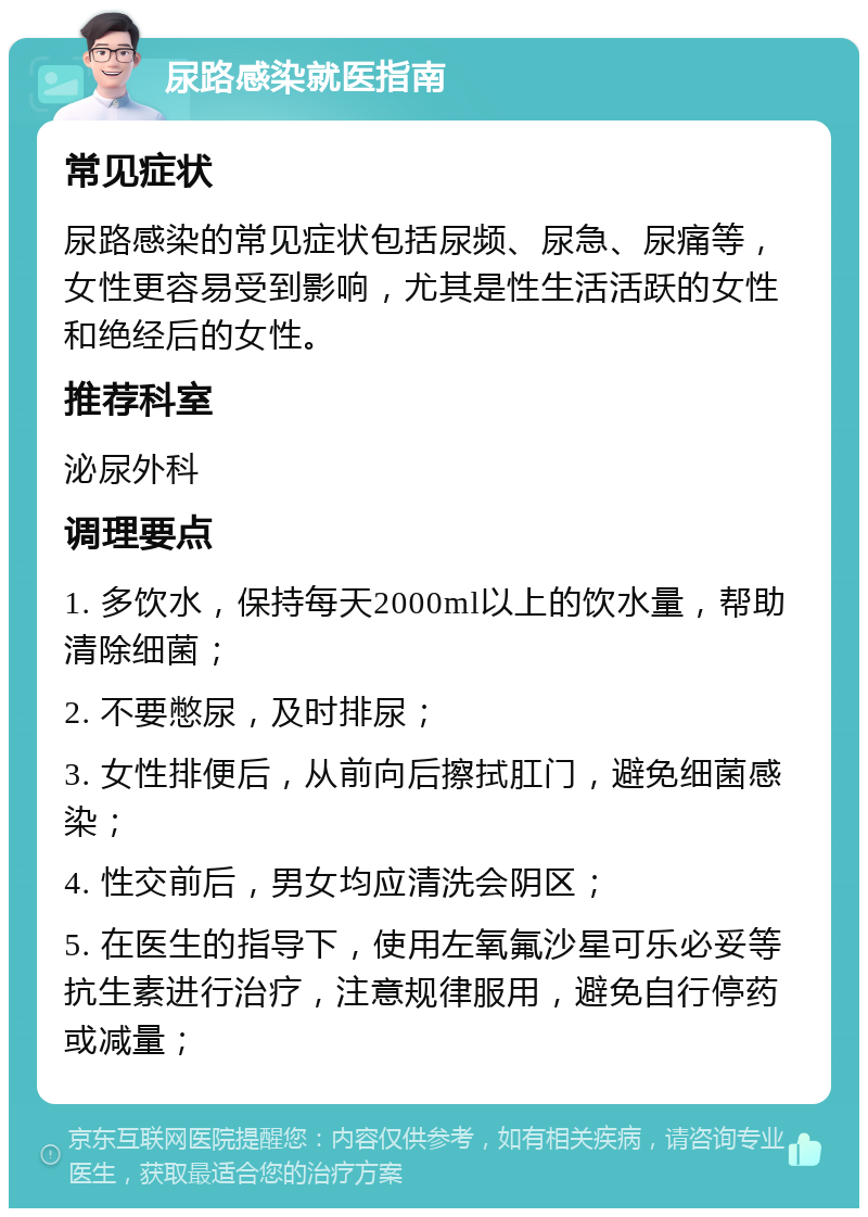 尿路感染就医指南 常见症状 尿路感染的常见症状包括尿频、尿急、尿痛等，女性更容易受到影响，尤其是性生活活跃的女性和绝经后的女性。 推荐科室 泌尿外科 调理要点 1. 多饮水，保持每天2000ml以上的饮水量，帮助清除细菌； 2. 不要憋尿，及时排尿； 3. 女性排便后，从前向后擦拭肛门，避免细菌感染； 4. 性交前后，男女均应清洗会阴区； 5. 在医生的指导下，使用左氧氟沙星可乐必妥等抗生素进行治疗，注意规律服用，避免自行停药或减量；