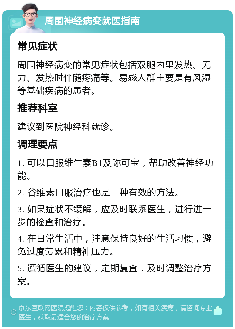 周围神经病变就医指南 常见症状 周围神经病变的常见症状包括双腿内里发热、无力、发热时伴随疼痛等。易感人群主要是有风湿等基础疾病的患者。 推荐科室 建议到医院神经科就诊。 调理要点 1. 可以口服维生素B1及弥可宝，帮助改善神经功能。 2. 谷维素口服治疗也是一种有效的方法。 3. 如果症状不缓解，应及时联系医生，进行进一步的检查和治疗。 4. 在日常生活中，注意保持良好的生活习惯，避免过度劳累和精神压力。 5. 遵循医生的建议，定期复查，及时调整治疗方案。