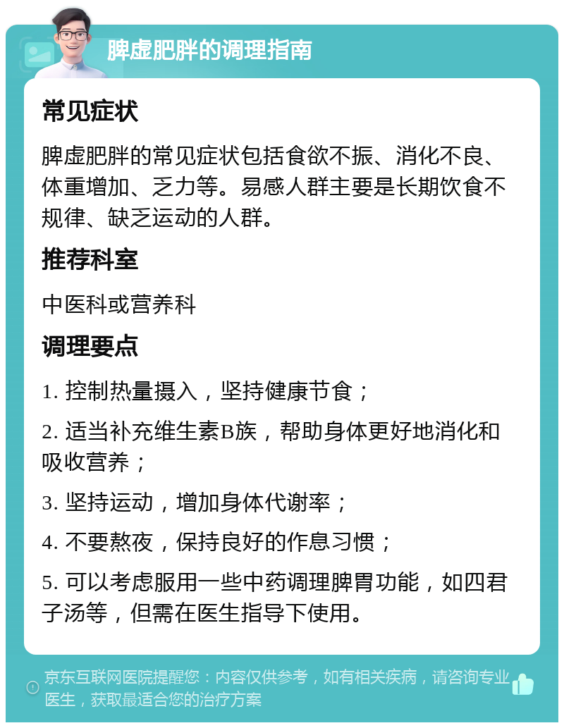 脾虚肥胖的调理指南 常见症状 脾虚肥胖的常见症状包括食欲不振、消化不良、体重增加、乏力等。易感人群主要是长期饮食不规律、缺乏运动的人群。 推荐科室 中医科或营养科 调理要点 1. 控制热量摄入，坚持健康节食； 2. 适当补充维生素B族，帮助身体更好地消化和吸收营养； 3. 坚持运动，增加身体代谢率； 4. 不要熬夜，保持良好的作息习惯； 5. 可以考虑服用一些中药调理脾胃功能，如四君子汤等，但需在医生指导下使用。