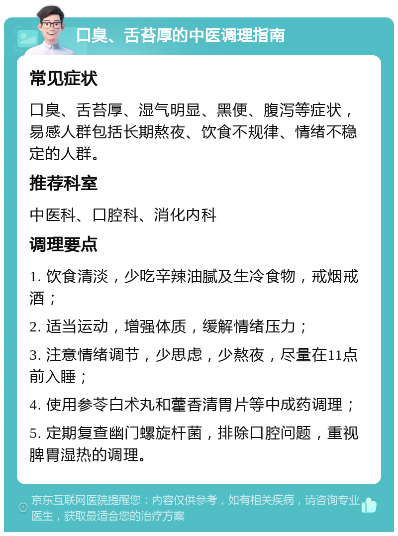 口臭、舌苔厚的中医调理指南 常见症状 口臭、舌苔厚、湿气明显、黑便、腹泻等症状，易感人群包括长期熬夜、饮食不规律、情绪不稳定的人群。 推荐科室 中医科、口腔科、消化内科 调理要点 1. 饮食清淡，少吃辛辣油腻及生冷食物，戒烟戒酒； 2. 适当运动，增强体质，缓解情绪压力； 3. 注意情绪调节，少思虑，少熬夜，尽量在11点前入睡； 4. 使用参苓白术丸和藿香清胃片等中成药调理； 5. 定期复查幽门螺旋杆菌，排除口腔问题，重视脾胃湿热的调理。