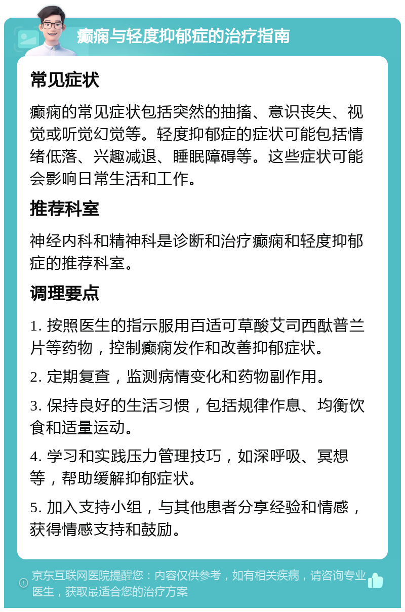 癫痫与轻度抑郁症的治疗指南 常见症状 癫痫的常见症状包括突然的抽搐、意识丧失、视觉或听觉幻觉等。轻度抑郁症的症状可能包括情绪低落、兴趣减退、睡眠障碍等。这些症状可能会影响日常生活和工作。 推荐科室 神经内科和精神科是诊断和治疗癫痫和轻度抑郁症的推荐科室。 调理要点 1. 按照医生的指示服用百适可草酸艾司西酞普兰片等药物，控制癫痫发作和改善抑郁症状。 2. 定期复查，监测病情变化和药物副作用。 3. 保持良好的生活习惯，包括规律作息、均衡饮食和适量运动。 4. 学习和实践压力管理技巧，如深呼吸、冥想等，帮助缓解抑郁症状。 5. 加入支持小组，与其他患者分享经验和情感，获得情感支持和鼓励。