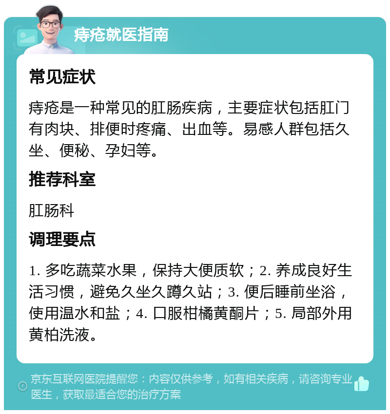 痔疮就医指南 常见症状 痔疮是一种常见的肛肠疾病，主要症状包括肛门有肉块、排便时疼痛、出血等。易感人群包括久坐、便秘、孕妇等。 推荐科室 肛肠科 调理要点 1. 多吃蔬菜水果，保持大便质软；2. 养成良好生活习惯，避免久坐久蹲久站；3. 便后睡前坐浴，使用温水和盐；4. 口服柑橘黄酮片；5. 局部外用黄柏洗液。