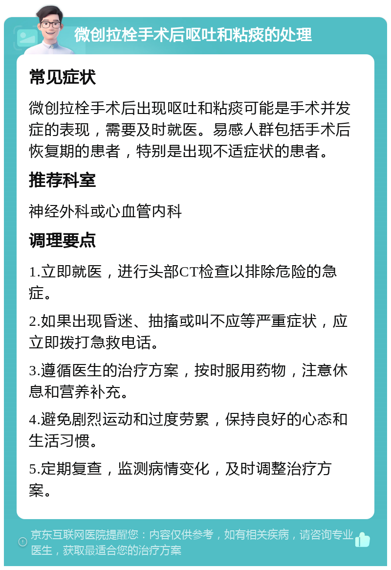 微创拉栓手术后呕吐和粘痰的处理 常见症状 微创拉栓手术后出现呕吐和粘痰可能是手术并发症的表现，需要及时就医。易感人群包括手术后恢复期的患者，特别是出现不适症状的患者。 推荐科室 神经外科或心血管内科 调理要点 1.立即就医，进行头部CT检查以排除危险的急症。 2.如果出现昏迷、抽搐或叫不应等严重症状，应立即拨打急救电话。 3.遵循医生的治疗方案，按时服用药物，注意休息和营养补充。 4.避免剧烈运动和过度劳累，保持良好的心态和生活习惯。 5.定期复查，监测病情变化，及时调整治疗方案。