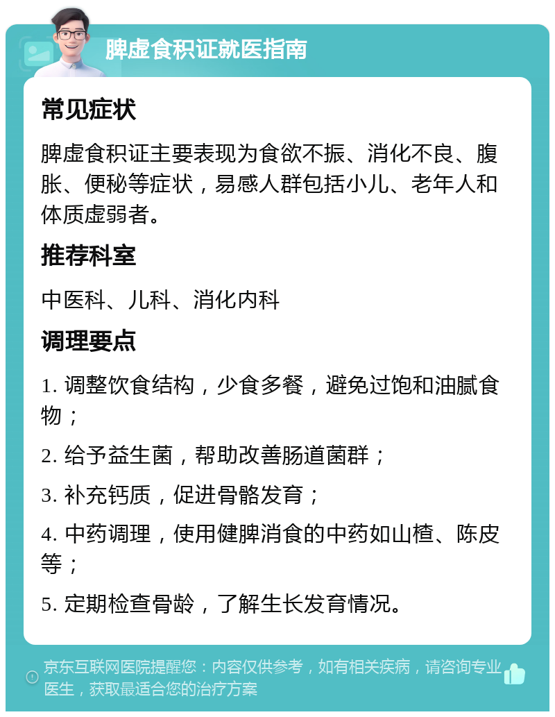 脾虚食积证就医指南 常见症状 脾虚食积证主要表现为食欲不振、消化不良、腹胀、便秘等症状，易感人群包括小儿、老年人和体质虚弱者。 推荐科室 中医科、儿科、消化内科 调理要点 1. 调整饮食结构，少食多餐，避免过饱和油腻食物； 2. 给予益生菌，帮助改善肠道菌群； 3. 补充钙质，促进骨骼发育； 4. 中药调理，使用健脾消食的中药如山楂、陈皮等； 5. 定期检查骨龄，了解生长发育情况。