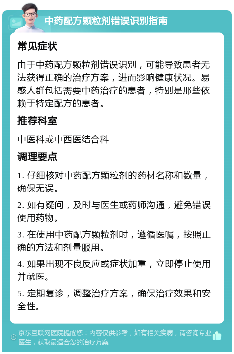 中药配方颗粒剂错误识别指南 常见症状 由于中药配方颗粒剂错误识别，可能导致患者无法获得正确的治疗方案，进而影响健康状况。易感人群包括需要中药治疗的患者，特别是那些依赖于特定配方的患者。 推荐科室 中医科或中西医结合科 调理要点 1. 仔细核对中药配方颗粒剂的药材名称和数量，确保无误。 2. 如有疑问，及时与医生或药师沟通，避免错误使用药物。 3. 在使用中药配方颗粒剂时，遵循医嘱，按照正确的方法和剂量服用。 4. 如果出现不良反应或症状加重，立即停止使用并就医。 5. 定期复诊，调整治疗方案，确保治疗效果和安全性。