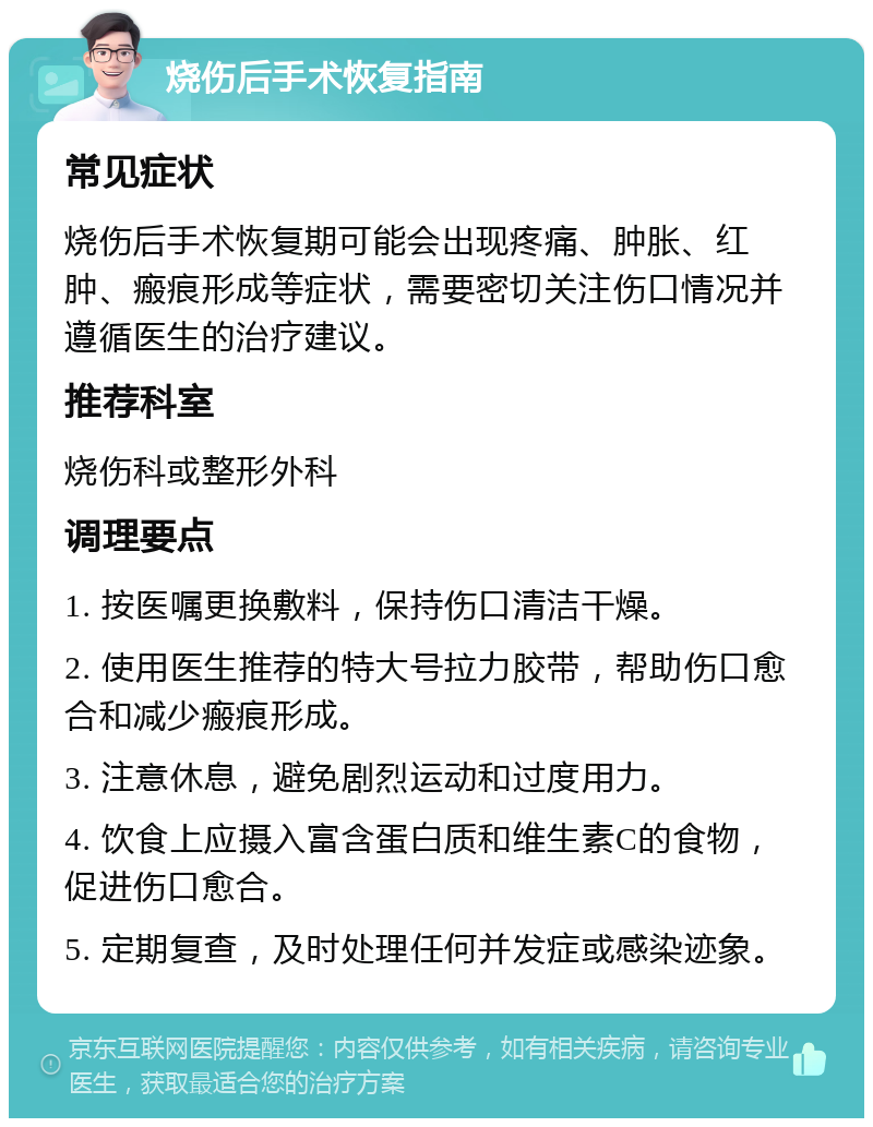 烧伤后手术恢复指南 常见症状 烧伤后手术恢复期可能会出现疼痛、肿胀、红肿、瘢痕形成等症状，需要密切关注伤口情况并遵循医生的治疗建议。 推荐科室 烧伤科或整形外科 调理要点 1. 按医嘱更换敷料，保持伤口清洁干燥。 2. 使用医生推荐的特大号拉力胶带，帮助伤口愈合和减少瘢痕形成。 3. 注意休息，避免剧烈运动和过度用力。 4. 饮食上应摄入富含蛋白质和维生素C的食物，促进伤口愈合。 5. 定期复查，及时处理任何并发症或感染迹象。