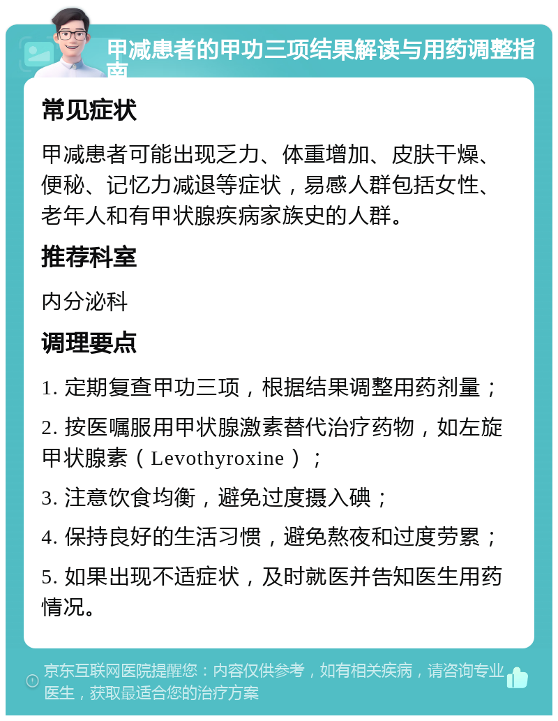 甲减患者的甲功三项结果解读与用药调整指南 常见症状 甲减患者可能出现乏力、体重增加、皮肤干燥、便秘、记忆力减退等症状，易感人群包括女性、老年人和有甲状腺疾病家族史的人群。 推荐科室 内分泌科 调理要点 1. 定期复查甲功三项，根据结果调整用药剂量； 2. 按医嘱服用甲状腺激素替代治疗药物，如左旋甲状腺素（Levothyroxine）； 3. 注意饮食均衡，避免过度摄入碘； 4. 保持良好的生活习惯，避免熬夜和过度劳累； 5. 如果出现不适症状，及时就医并告知医生用药情况。