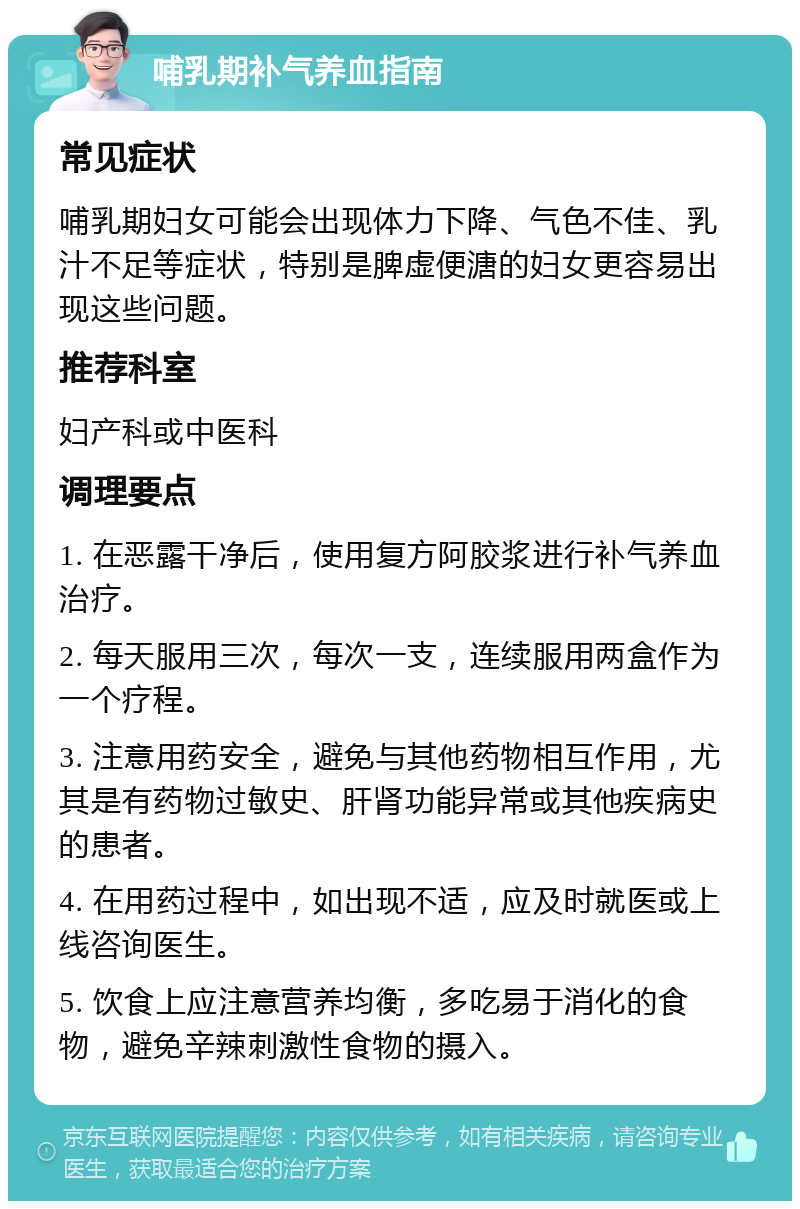 哺乳期补气养血指南 常见症状 哺乳期妇女可能会出现体力下降、气色不佳、乳汁不足等症状，特别是脾虚便溏的妇女更容易出现这些问题。 推荐科室 妇产科或中医科 调理要点 1. 在恶露干净后，使用复方阿胶浆进行补气养血治疗。 2. 每天服用三次，每次一支，连续服用两盒作为一个疗程。 3. 注意用药安全，避免与其他药物相互作用，尤其是有药物过敏史、肝肾功能异常或其他疾病史的患者。 4. 在用药过程中，如出现不适，应及时就医或上线咨询医生。 5. 饮食上应注意营养均衡，多吃易于消化的食物，避免辛辣刺激性食物的摄入。