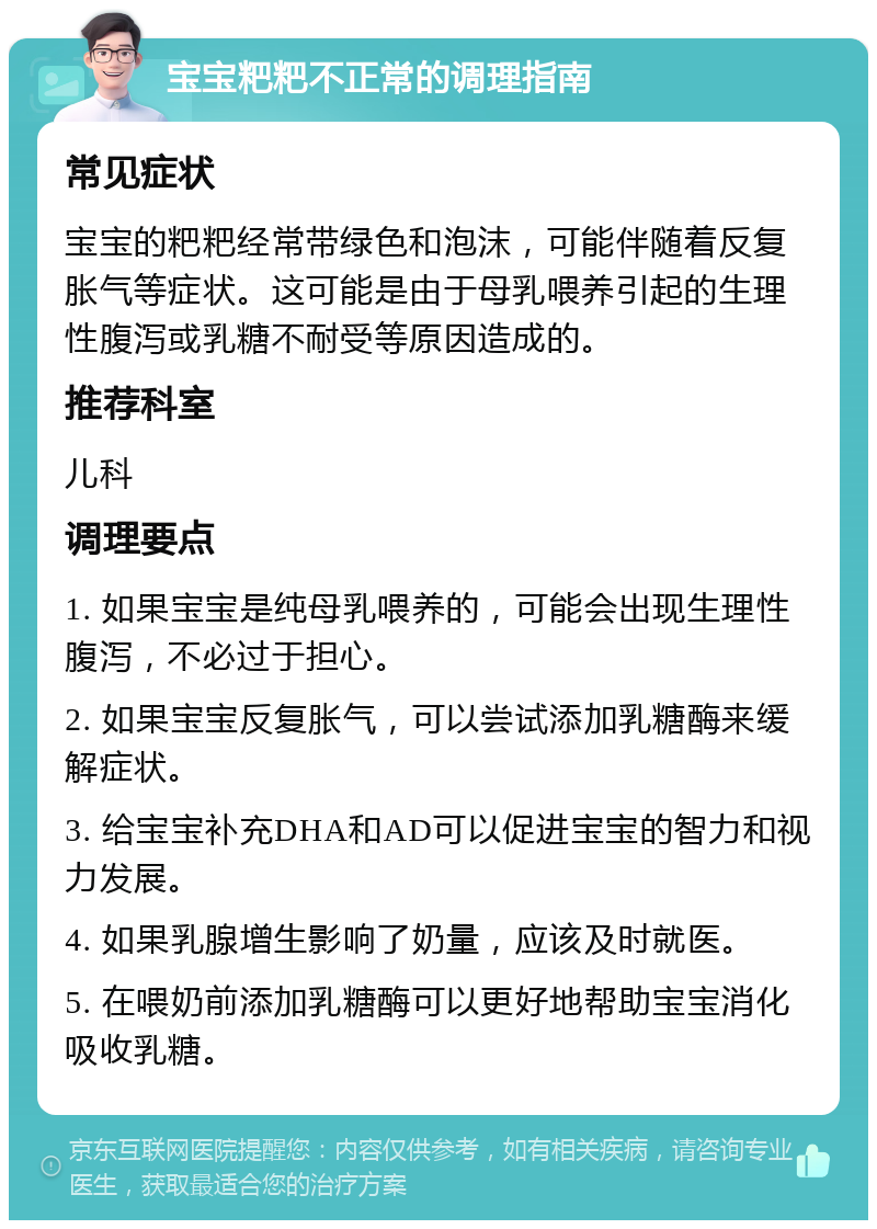 宝宝粑粑不正常的调理指南 常见症状 宝宝的粑粑经常带绿色和泡沫，可能伴随着反复胀气等症状。这可能是由于母乳喂养引起的生理性腹泻或乳糖不耐受等原因造成的。 推荐科室 儿科 调理要点 1. 如果宝宝是纯母乳喂养的，可能会出现生理性腹泻，不必过于担心。 2. 如果宝宝反复胀气，可以尝试添加乳糖酶来缓解症状。 3. 给宝宝补充DHA和AD可以促进宝宝的智力和视力发展。 4. 如果乳腺增生影响了奶量，应该及时就医。 5. 在喂奶前添加乳糖酶可以更好地帮助宝宝消化吸收乳糖。