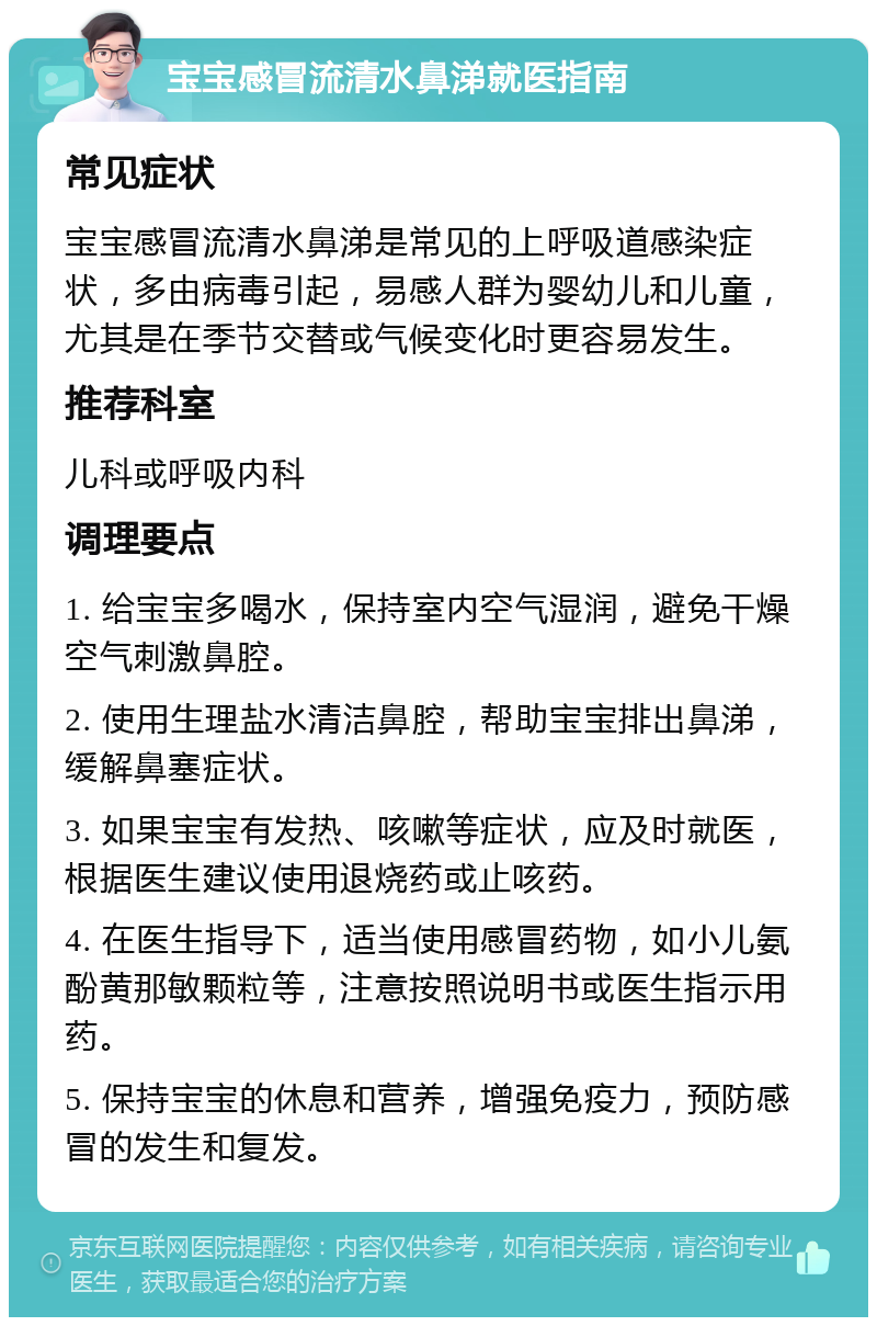 宝宝感冒流清水鼻涕就医指南 常见症状 宝宝感冒流清水鼻涕是常见的上呼吸道感染症状，多由病毒引起，易感人群为婴幼儿和儿童，尤其是在季节交替或气候变化时更容易发生。 推荐科室 儿科或呼吸内科 调理要点 1. 给宝宝多喝水，保持室内空气湿润，避免干燥空气刺激鼻腔。 2. 使用生理盐水清洁鼻腔，帮助宝宝排出鼻涕，缓解鼻塞症状。 3. 如果宝宝有发热、咳嗽等症状，应及时就医，根据医生建议使用退烧药或止咳药。 4. 在医生指导下，适当使用感冒药物，如小儿氨酚黄那敏颗粒等，注意按照说明书或医生指示用药。 5. 保持宝宝的休息和营养，增强免疫力，预防感冒的发生和复发。