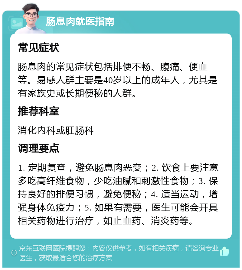 肠息肉就医指南 常见症状 肠息肉的常见症状包括排便不畅、腹痛、便血等。易感人群主要是40岁以上的成年人，尤其是有家族史或长期便秘的人群。 推荐科室 消化内科或肛肠科 调理要点 1. 定期复查，避免肠息肉恶变；2. 饮食上要注意多吃高纤维食物，少吃油腻和刺激性食物；3. 保持良好的排便习惯，避免便秘；4. 适当运动，增强身体免疫力；5. 如果有需要，医生可能会开具相关药物进行治疗，如止血药、消炎药等。