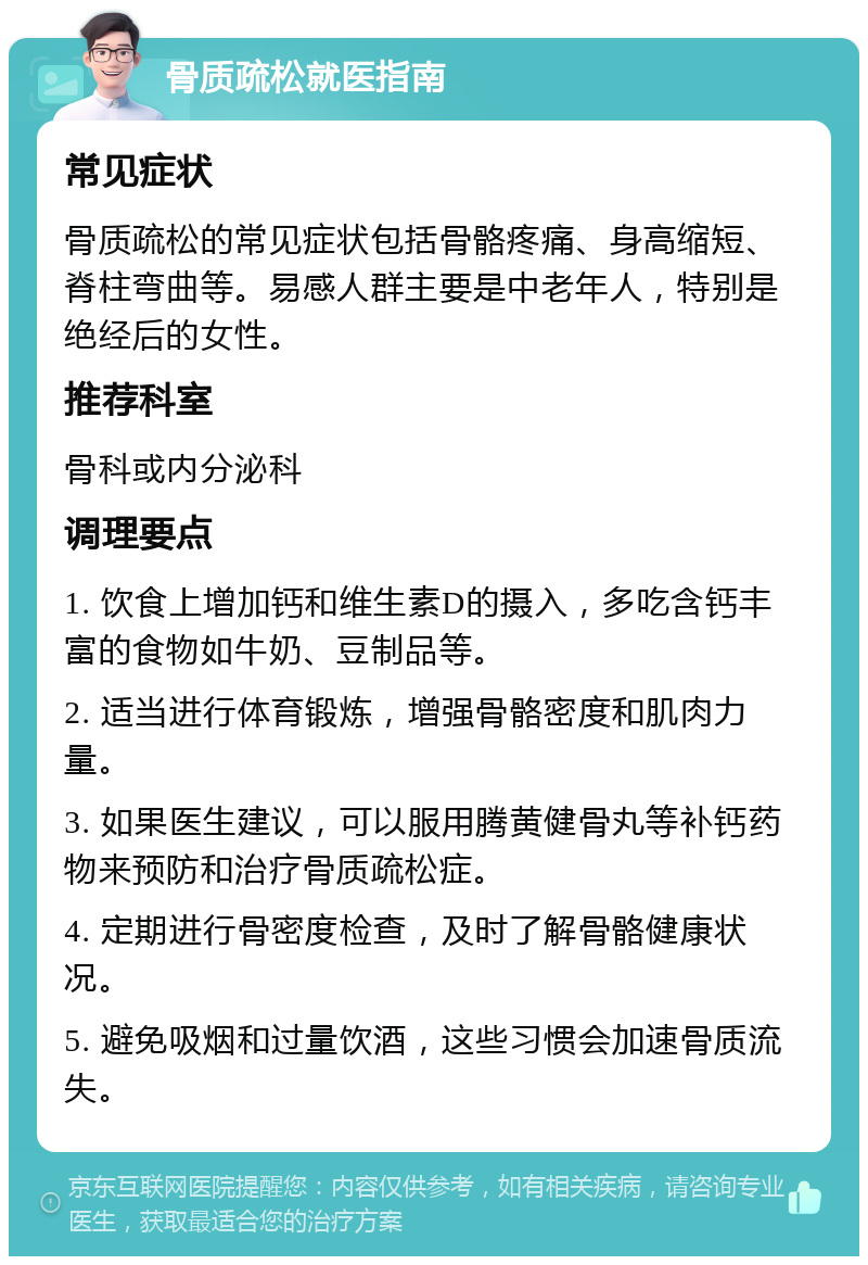 骨质疏松就医指南 常见症状 骨质疏松的常见症状包括骨骼疼痛、身高缩短、脊柱弯曲等。易感人群主要是中老年人，特别是绝经后的女性。 推荐科室 骨科或内分泌科 调理要点 1. 饮食上增加钙和维生素D的摄入，多吃含钙丰富的食物如牛奶、豆制品等。 2. 适当进行体育锻炼，增强骨骼密度和肌肉力量。 3. 如果医生建议，可以服用腾黄健骨丸等补钙药物来预防和治疗骨质疏松症。 4. 定期进行骨密度检查，及时了解骨骼健康状况。 5. 避免吸烟和过量饮酒，这些习惯会加速骨质流失。