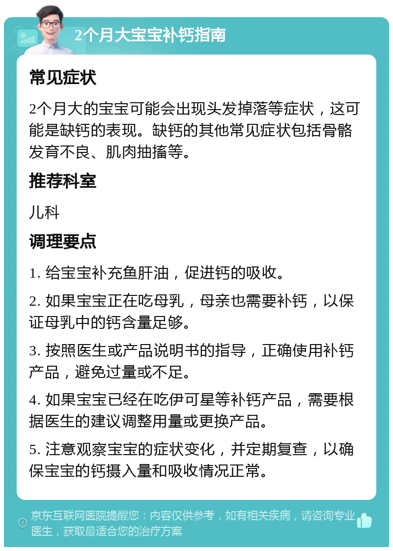 2个月大宝宝补钙指南 常见症状 2个月大的宝宝可能会出现头发掉落等症状，这可能是缺钙的表现。缺钙的其他常见症状包括骨骼发育不良、肌肉抽搐等。 推荐科室 儿科 调理要点 1. 给宝宝补充鱼肝油，促进钙的吸收。 2. 如果宝宝正在吃母乳，母亲也需要补钙，以保证母乳中的钙含量足够。 3. 按照医生或产品说明书的指导，正确使用补钙产品，避免过量或不足。 4. 如果宝宝已经在吃伊可星等补钙产品，需要根据医生的建议调整用量或更换产品。 5. 注意观察宝宝的症状变化，并定期复查，以确保宝宝的钙摄入量和吸收情况正常。