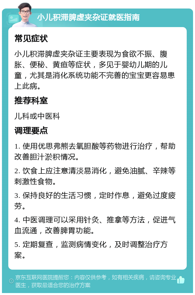 小儿积滞脾虚夹杂证就医指南 常见症状 小儿积滞脾虚夹杂证主要表现为食欲不振、腹胀、便秘、黄疸等症状，多见于婴幼儿期的儿童，尤其是消化系统功能不完善的宝宝更容易患上此病。 推荐科室 儿科或中医科 调理要点 1. 使用优思弗熊去氧胆酸等药物进行治疗，帮助改善胆汁淤积情况。 2. 饮食上应注意清淡易消化，避免油腻、辛辣等刺激性食物。 3. 保持良好的生活习惯，定时作息，避免过度疲劳。 4. 中医调理可以采用针灸、推拿等方法，促进气血流通，改善脾胃功能。 5. 定期复查，监测病情变化，及时调整治疗方案。