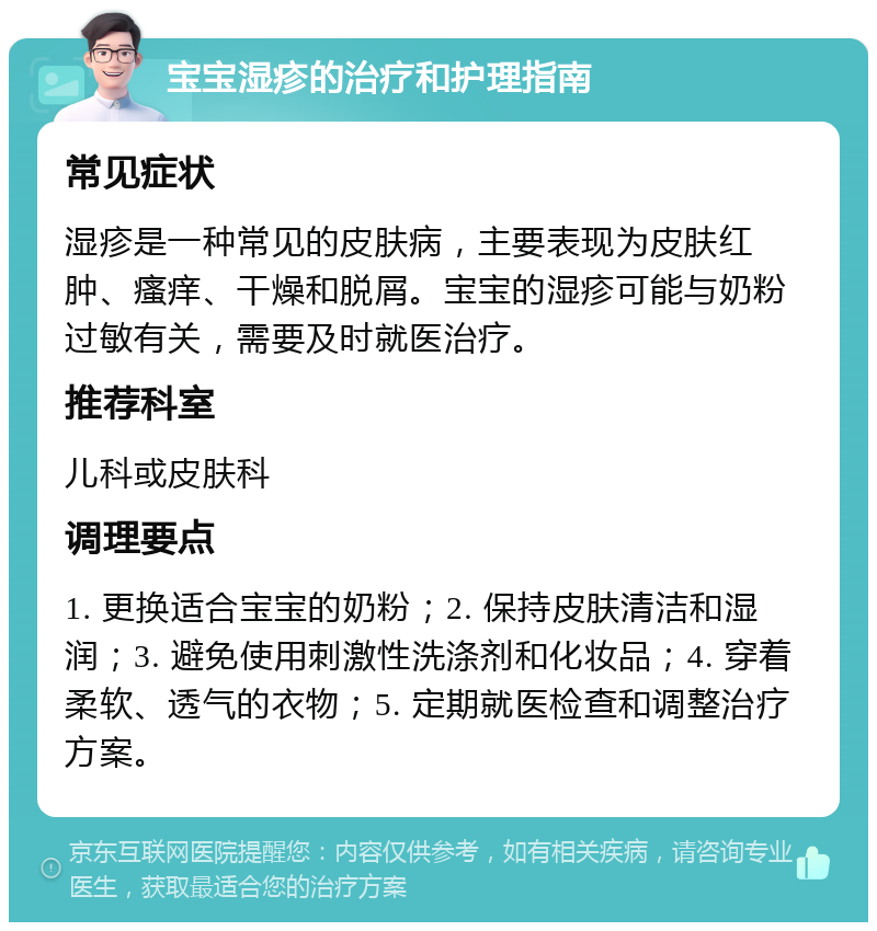 宝宝湿疹的治疗和护理指南 常见症状 湿疹是一种常见的皮肤病，主要表现为皮肤红肿、瘙痒、干燥和脱屑。宝宝的湿疹可能与奶粉过敏有关，需要及时就医治疗。 推荐科室 儿科或皮肤科 调理要点 1. 更换适合宝宝的奶粉；2. 保持皮肤清洁和湿润；3. 避免使用刺激性洗涤剂和化妆品；4. 穿着柔软、透气的衣物；5. 定期就医检查和调整治疗方案。