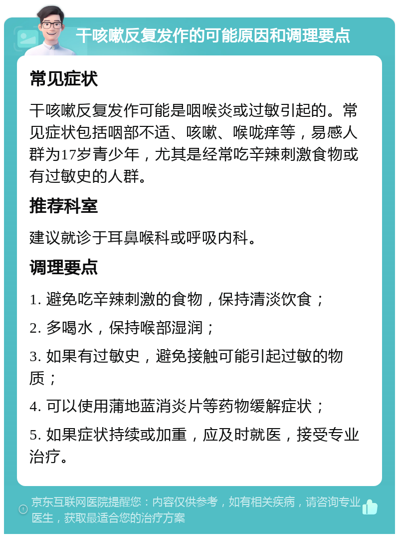 干咳嗽反复发作的可能原因和调理要点 常见症状 干咳嗽反复发作可能是咽喉炎或过敏引起的。常见症状包括咽部不适、咳嗽、喉咙痒等，易感人群为17岁青少年，尤其是经常吃辛辣刺激食物或有过敏史的人群。 推荐科室 建议就诊于耳鼻喉科或呼吸内科。 调理要点 1. 避免吃辛辣刺激的食物，保持清淡饮食； 2. 多喝水，保持喉部湿润； 3. 如果有过敏史，避免接触可能引起过敏的物质； 4. 可以使用蒲地蓝消炎片等药物缓解症状； 5. 如果症状持续或加重，应及时就医，接受专业治疗。