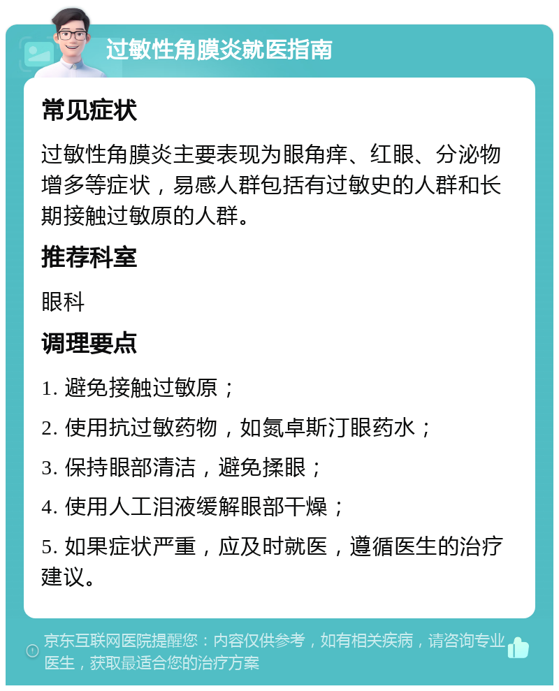 过敏性角膜炎就医指南 常见症状 过敏性角膜炎主要表现为眼角痒、红眼、分泌物增多等症状，易感人群包括有过敏史的人群和长期接触过敏原的人群。 推荐科室 眼科 调理要点 1. 避免接触过敏原； 2. 使用抗过敏药物，如氮卓斯汀眼药水； 3. 保持眼部清洁，避免揉眼； 4. 使用人工泪液缓解眼部干燥； 5. 如果症状严重，应及时就医，遵循医生的治疗建议。