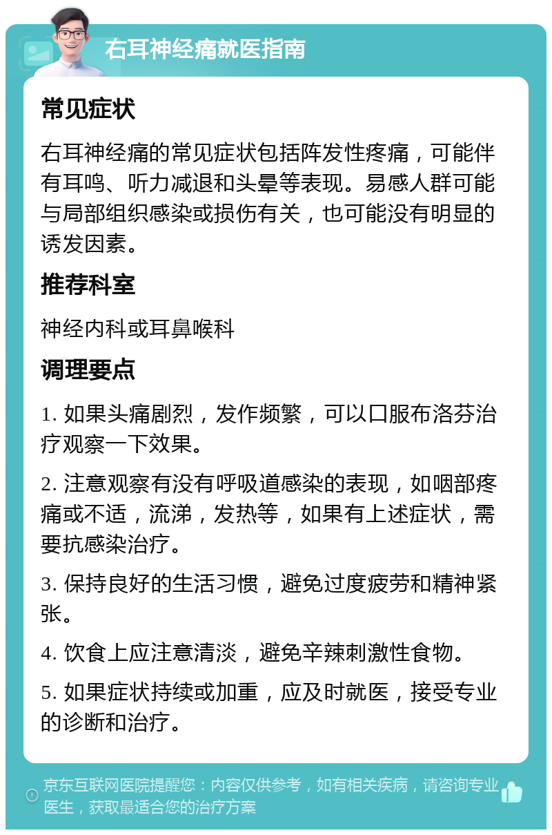 右耳神经痛就医指南 常见症状 右耳神经痛的常见症状包括阵发性疼痛，可能伴有耳鸣、听力减退和头晕等表现。易感人群可能与局部组织感染或损伤有关，也可能没有明显的诱发因素。 推荐科室 神经内科或耳鼻喉科 调理要点 1. 如果头痛剧烈，发作频繁，可以口服布洛芬治疗观察一下效果。 2. 注意观察有没有呼吸道感染的表现，如咽部疼痛或不适，流涕，发热等，如果有上述症状，需要抗感染治疗。 3. 保持良好的生活习惯，避免过度疲劳和精神紧张。 4. 饮食上应注意清淡，避免辛辣刺激性食物。 5. 如果症状持续或加重，应及时就医，接受专业的诊断和治疗。