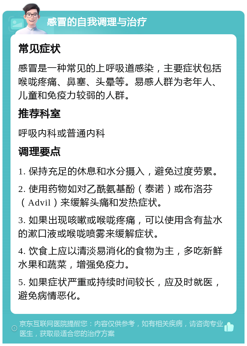 感冒的自我调理与治疗 常见症状 感冒是一种常见的上呼吸道感染，主要症状包括喉咙疼痛、鼻塞、头晕等。易感人群为老年人、儿童和免疫力较弱的人群。 推荐科室 呼吸内科或普通内科 调理要点 1. 保持充足的休息和水分摄入，避免过度劳累。 2. 使用药物如对乙酰氨基酚（泰诺）或布洛芬（Advil）来缓解头痛和发热症状。 3. 如果出现咳嗽或喉咙疼痛，可以使用含有盐水的漱口液或喉咙喷雾来缓解症状。 4. 饮食上应以清淡易消化的食物为主，多吃新鲜水果和蔬菜，增强免疫力。 5. 如果症状严重或持续时间较长，应及时就医，避免病情恶化。