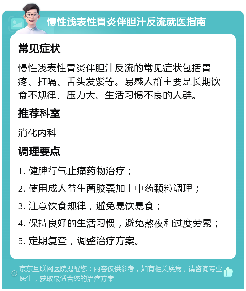 慢性浅表性胃炎伴胆汁反流就医指南 常见症状 慢性浅表性胃炎伴胆汁反流的常见症状包括胃疼、打嗝、舌头发紫等。易感人群主要是长期饮食不规律、压力大、生活习惯不良的人群。 推荐科室 消化内科 调理要点 1. 健脾行气止痛药物治疗； 2. 使用成人益生菌胶囊加上中药颗粒调理； 3. 注意饮食规律，避免暴饮暴食； 4. 保持良好的生活习惯，避免熬夜和过度劳累； 5. 定期复查，调整治疗方案。