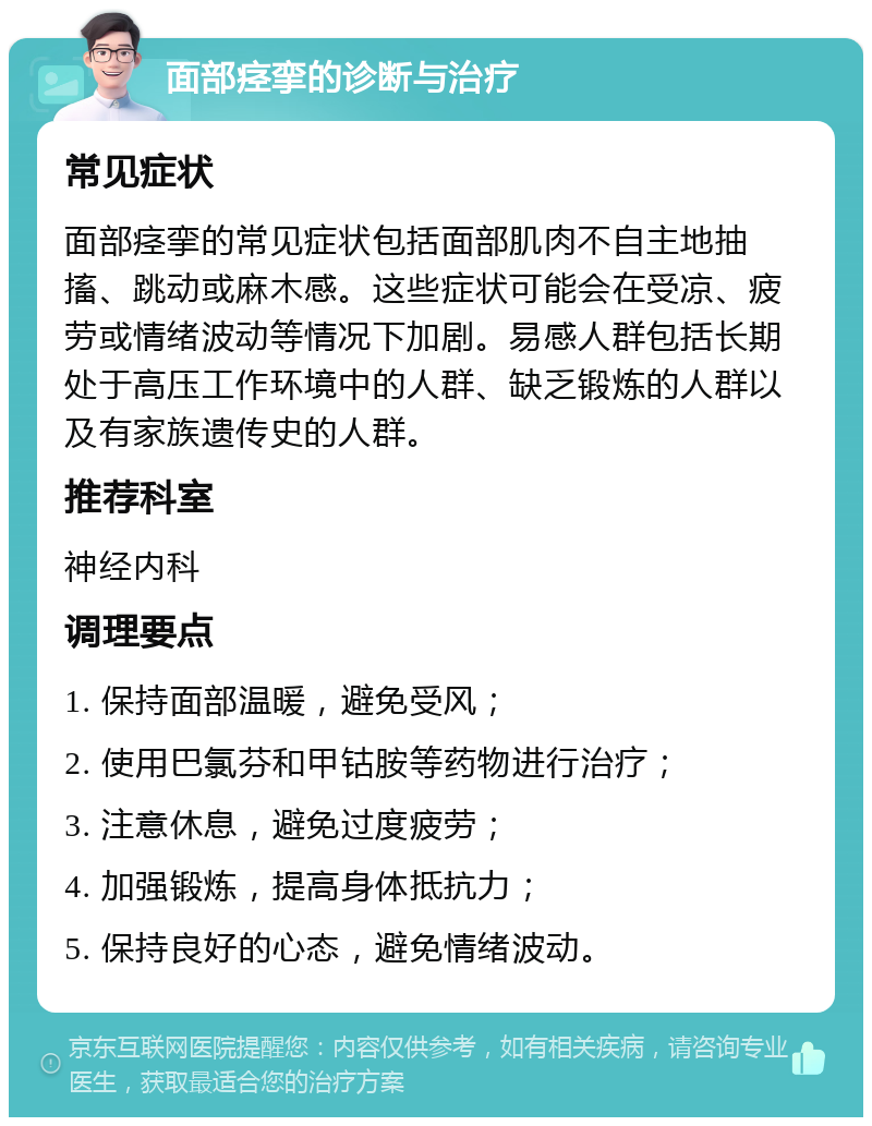 面部痉挛的诊断与治疗 常见症状 面部痉挛的常见症状包括面部肌肉不自主地抽搐、跳动或麻木感。这些症状可能会在受凉、疲劳或情绪波动等情况下加剧。易感人群包括长期处于高压工作环境中的人群、缺乏锻炼的人群以及有家族遗传史的人群。 推荐科室 神经内科 调理要点 1. 保持面部温暖，避免受风； 2. 使用巴氯芬和甲钴胺等药物进行治疗； 3. 注意休息，避免过度疲劳； 4. 加强锻炼，提高身体抵抗力； 5. 保持良好的心态，避免情绪波动。