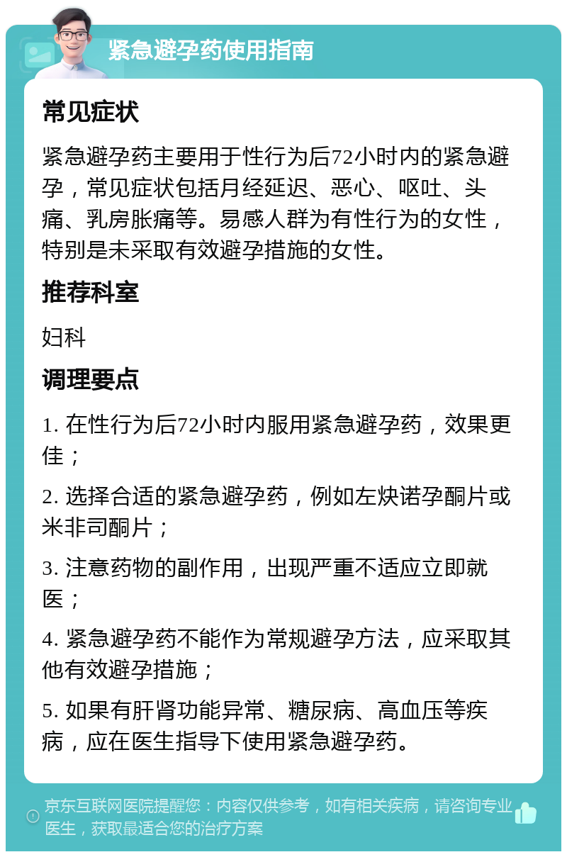 紧急避孕药使用指南 常见症状 紧急避孕药主要用于性行为后72小时内的紧急避孕，常见症状包括月经延迟、恶心、呕吐、头痛、乳房胀痛等。易感人群为有性行为的女性，特别是未采取有效避孕措施的女性。 推荐科室 妇科 调理要点 1. 在性行为后72小时内服用紧急避孕药，效果更佳； 2. 选择合适的紧急避孕药，例如左炔诺孕酮片或米非司酮片； 3. 注意药物的副作用，出现严重不适应立即就医； 4. 紧急避孕药不能作为常规避孕方法，应采取其他有效避孕措施； 5. 如果有肝肾功能异常、糖尿病、高血压等疾病，应在医生指导下使用紧急避孕药。