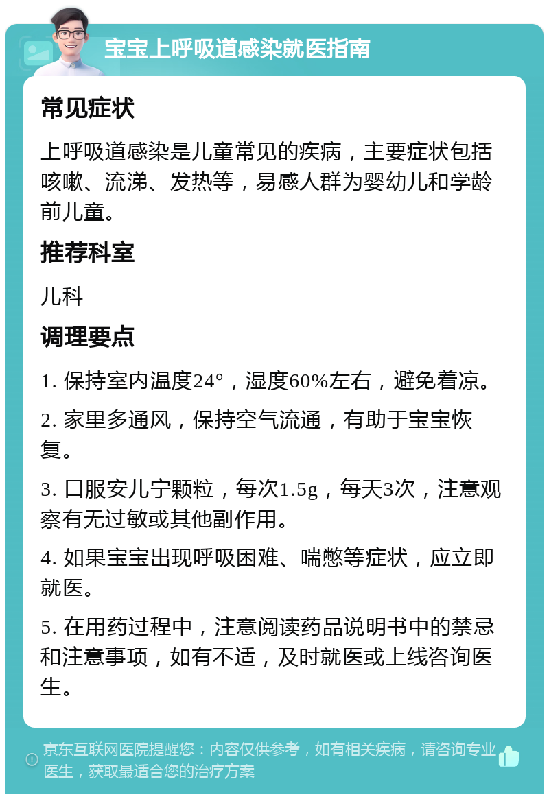 宝宝上呼吸道感染就医指南 常见症状 上呼吸道感染是儿童常见的疾病，主要症状包括咳嗽、流涕、发热等，易感人群为婴幼儿和学龄前儿童。 推荐科室 儿科 调理要点 1. 保持室内温度24°，湿度60%左右，避免着凉。 2. 家里多通风，保持空气流通，有助于宝宝恢复。 3. 口服安儿宁颗粒，每次1.5g，每天3次，注意观察有无过敏或其他副作用。 4. 如果宝宝出现呼吸困难、喘憋等症状，应立即就医。 5. 在用药过程中，注意阅读药品说明书中的禁忌和注意事项，如有不适，及时就医或上线咨询医生。