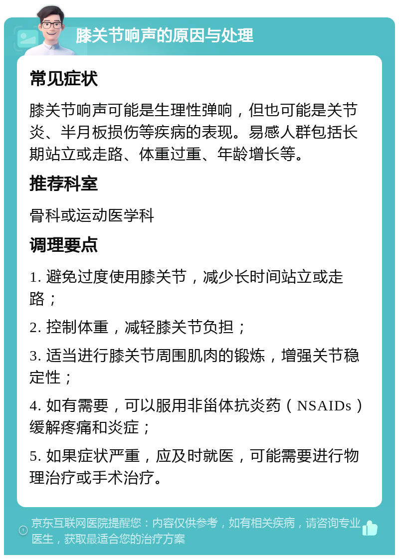 膝关节响声的原因与处理 常见症状 膝关节响声可能是生理性弹响，但也可能是关节炎、半月板损伤等疾病的表现。易感人群包括长期站立或走路、体重过重、年龄增长等。 推荐科室 骨科或运动医学科 调理要点 1. 避免过度使用膝关节，减少长时间站立或走路； 2. 控制体重，减轻膝关节负担； 3. 适当进行膝关节周围肌肉的锻炼，增强关节稳定性； 4. 如有需要，可以服用非甾体抗炎药（NSAIDs）缓解疼痛和炎症； 5. 如果症状严重，应及时就医，可能需要进行物理治疗或手术治疗。