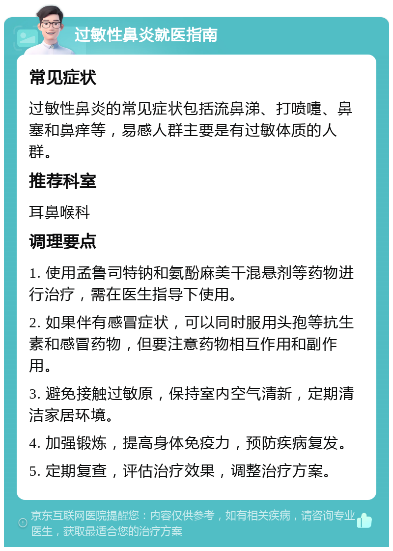 过敏性鼻炎就医指南 常见症状 过敏性鼻炎的常见症状包括流鼻涕、打喷嚏、鼻塞和鼻痒等，易感人群主要是有过敏体质的人群。 推荐科室 耳鼻喉科 调理要点 1. 使用孟鲁司特钠和氨酚麻美干混悬剂等药物进行治疗，需在医生指导下使用。 2. 如果伴有感冒症状，可以同时服用头孢等抗生素和感冒药物，但要注意药物相互作用和副作用。 3. 避免接触过敏原，保持室内空气清新，定期清洁家居环境。 4. 加强锻炼，提高身体免疫力，预防疾病复发。 5. 定期复查，评估治疗效果，调整治疗方案。