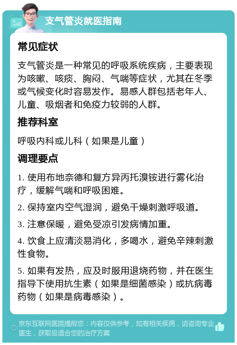 支气管炎就医指南 常见症状 支气管炎是一种常见的呼吸系统疾病，主要表现为咳嗽、咳痰、胸闷、气喘等症状，尤其在冬季或气候变化时容易发作。易感人群包括老年人、儿童、吸烟者和免疫力较弱的人群。 推荐科室 呼吸内科或儿科（如果是儿童） 调理要点 1. 使用布地奈德和复方异丙托溴铵进行雾化治疗，缓解气喘和呼吸困难。 2. 保持室内空气湿润，避免干燥刺激呼吸道。 3. 注意保暖，避免受凉引发病情加重。 4. 饮食上应清淡易消化，多喝水，避免辛辣刺激性食物。 5. 如果有发热，应及时服用退烧药物，并在医生指导下使用抗生素（如果是细菌感染）或抗病毒药物（如果是病毒感染）。