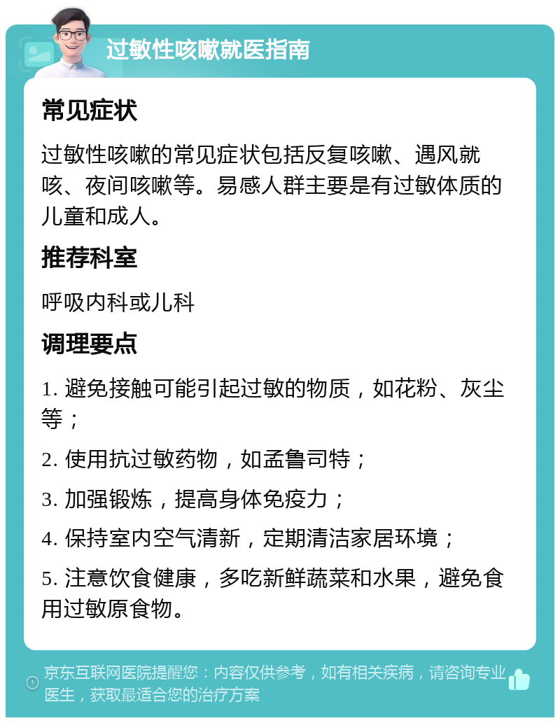 过敏性咳嗽就医指南 常见症状 过敏性咳嗽的常见症状包括反复咳嗽、遇风就咳、夜间咳嗽等。易感人群主要是有过敏体质的儿童和成人。 推荐科室 呼吸内科或儿科 调理要点 1. 避免接触可能引起过敏的物质，如花粉、灰尘等； 2. 使用抗过敏药物，如孟鲁司特； 3. 加强锻炼，提高身体免疫力； 4. 保持室内空气清新，定期清洁家居环境； 5. 注意饮食健康，多吃新鲜蔬菜和水果，避免食用过敏原食物。