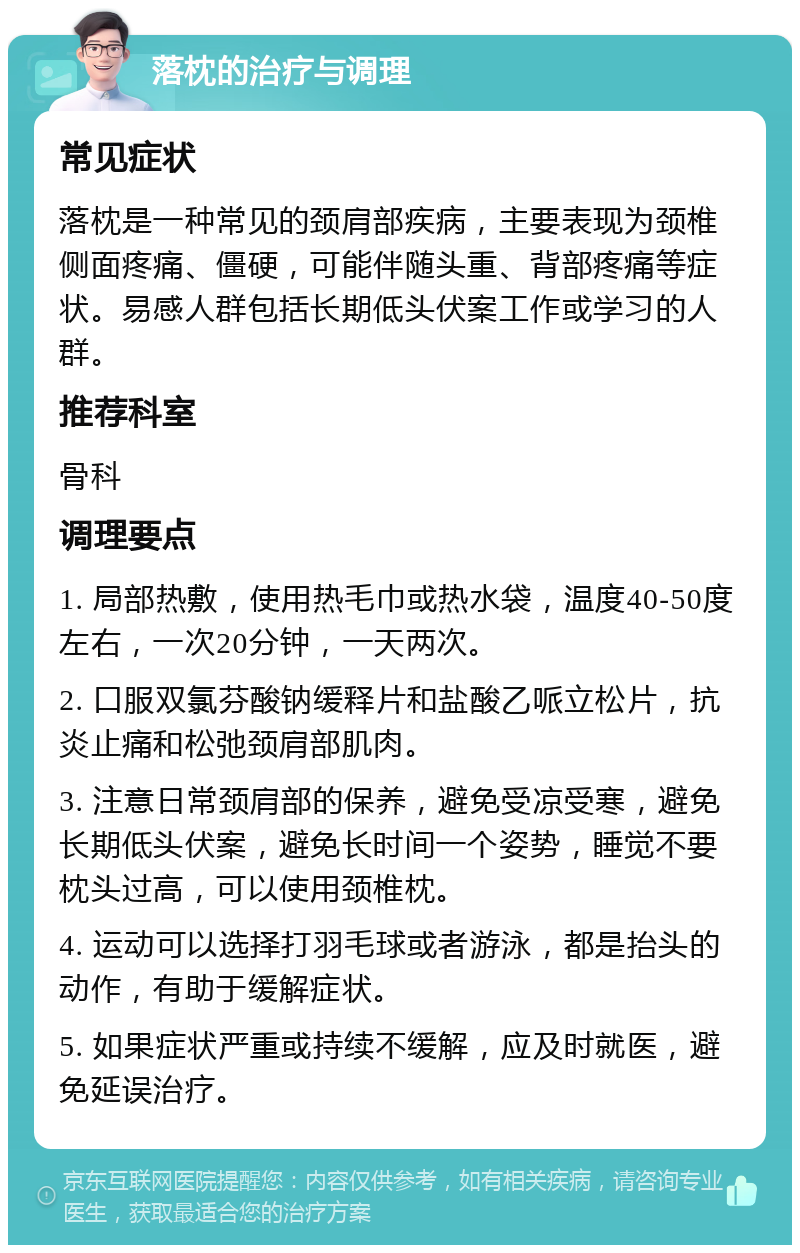 落枕的治疗与调理 常见症状 落枕是一种常见的颈肩部疾病，主要表现为颈椎侧面疼痛、僵硬，可能伴随头重、背部疼痛等症状。易感人群包括长期低头伏案工作或学习的人群。 推荐科室 骨科 调理要点 1. 局部热敷，使用热毛巾或热水袋，温度40-50度左右，一次20分钟，一天两次。 2. 口服双氯芬酸钠缓释片和盐酸乙哌立松片，抗炎止痛和松弛颈肩部肌肉。 3. 注意日常颈肩部的保养，避免受凉受寒，避免长期低头伏案，避免长时间一个姿势，睡觉不要枕头过高，可以使用颈椎枕。 4. 运动可以选择打羽毛球或者游泳，都是抬头的动作，有助于缓解症状。 5. 如果症状严重或持续不缓解，应及时就医，避免延误治疗。