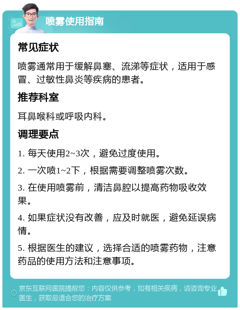 喷雾使用指南 常见症状 喷雾通常用于缓解鼻塞、流涕等症状，适用于感冒、过敏性鼻炎等疾病的患者。 推荐科室 耳鼻喉科或呼吸内科。 调理要点 1. 每天使用2~3次，避免过度使用。 2. 一次喷1~2下，根据需要调整喷雾次数。 3. 在使用喷雾前，清洁鼻腔以提高药物吸收效果。 4. 如果症状没有改善，应及时就医，避免延误病情。 5. 根据医生的建议，选择合适的喷雾药物，注意药品的使用方法和注意事项。