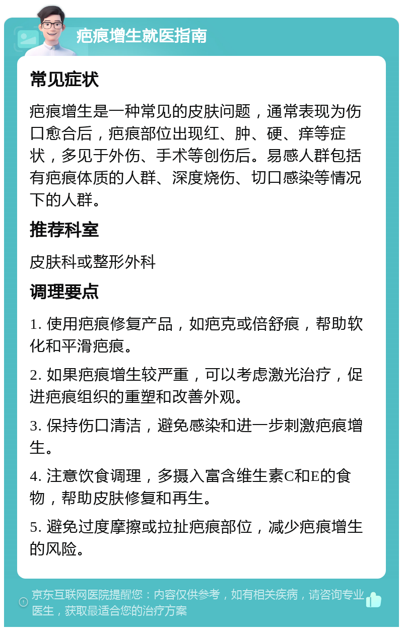 疤痕增生就医指南 常见症状 疤痕增生是一种常见的皮肤问题，通常表现为伤口愈合后，疤痕部位出现红、肿、硬、痒等症状，多见于外伤、手术等创伤后。易感人群包括有疤痕体质的人群、深度烧伤、切口感染等情况下的人群。 推荐科室 皮肤科或整形外科 调理要点 1. 使用疤痕修复产品，如疤克或倍舒痕，帮助软化和平滑疤痕。 2. 如果疤痕增生较严重，可以考虑激光治疗，促进疤痕组织的重塑和改善外观。 3. 保持伤口清洁，避免感染和进一步刺激疤痕增生。 4. 注意饮食调理，多摄入富含维生素C和E的食物，帮助皮肤修复和再生。 5. 避免过度摩擦或拉扯疤痕部位，减少疤痕增生的风险。