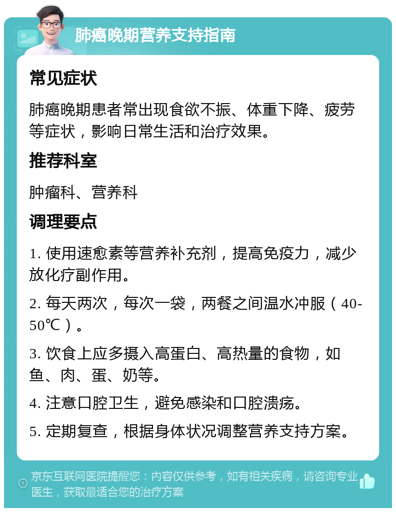 肺癌晚期营养支持指南 常见症状 肺癌晚期患者常出现食欲不振、体重下降、疲劳等症状，影响日常生活和治疗效果。 推荐科室 肿瘤科、营养科 调理要点 1. 使用速愈素等营养补充剂，提高免疫力，减少放化疗副作用。 2. 每天两次，每次一袋，两餐之间温水冲服（40-50℃）。 3. 饮食上应多摄入高蛋白、高热量的食物，如鱼、肉、蛋、奶等。 4. 注意口腔卫生，避免感染和口腔溃疡。 5. 定期复查，根据身体状况调整营养支持方案。