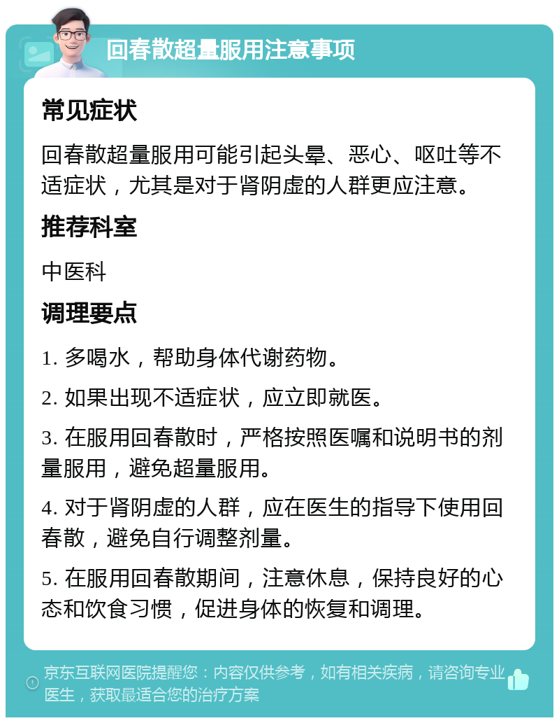 回春散超量服用注意事项 常见症状 回春散超量服用可能引起头晕、恶心、呕吐等不适症状，尤其是对于肾阴虚的人群更应注意。 推荐科室 中医科 调理要点 1. 多喝水，帮助身体代谢药物。 2. 如果出现不适症状，应立即就医。 3. 在服用回春散时，严格按照医嘱和说明书的剂量服用，避免超量服用。 4. 对于肾阴虚的人群，应在医生的指导下使用回春散，避免自行调整剂量。 5. 在服用回春散期间，注意休息，保持良好的心态和饮食习惯，促进身体的恢复和调理。