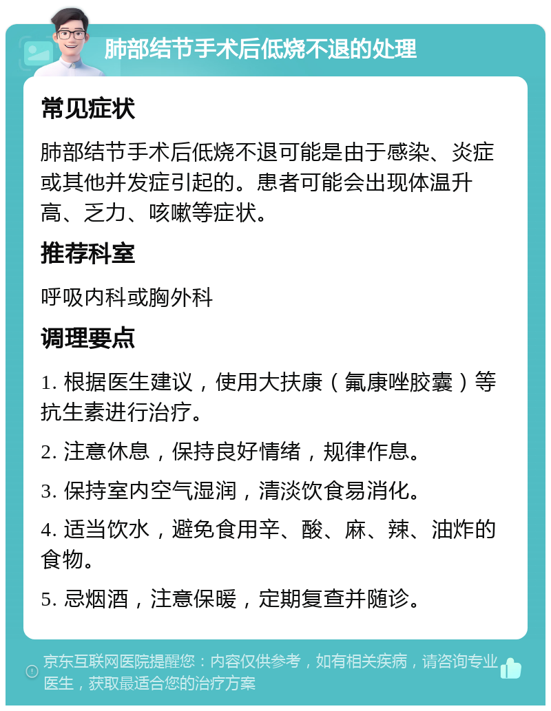 肺部结节手术后低烧不退的处理 常见症状 肺部结节手术后低烧不退可能是由于感染、炎症或其他并发症引起的。患者可能会出现体温升高、乏力、咳嗽等症状。 推荐科室 呼吸内科或胸外科 调理要点 1. 根据医生建议，使用大扶康（氟康唑胶囊）等抗生素进行治疗。 2. 注意休息，保持良好情绪，规律作息。 3. 保持室内空气湿润，清淡饮食易消化。 4. 适当饮水，避免食用辛、酸、麻、辣、油炸的食物。 5. 忌烟酒，注意保暖，定期复查并随诊。