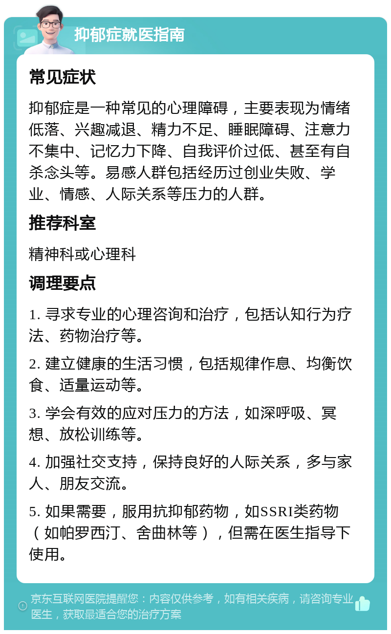 抑郁症就医指南 常见症状 抑郁症是一种常见的心理障碍，主要表现为情绪低落、兴趣减退、精力不足、睡眠障碍、注意力不集中、记忆力下降、自我评价过低、甚至有自杀念头等。易感人群包括经历过创业失败、学业、情感、人际关系等压力的人群。 推荐科室 精神科或心理科 调理要点 1. 寻求专业的心理咨询和治疗，包括认知行为疗法、药物治疗等。 2. 建立健康的生活习惯，包括规律作息、均衡饮食、适量运动等。 3. 学会有效的应对压力的方法，如深呼吸、冥想、放松训练等。 4. 加强社交支持，保持良好的人际关系，多与家人、朋友交流。 5. 如果需要，服用抗抑郁药物，如SSRI类药物（如帕罗西汀、舍曲林等），但需在医生指导下使用。