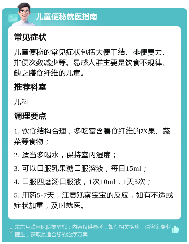 儿童便秘就医指南 常见症状 儿童便秘的常见症状包括大便干结、排便费力、排便次数减少等。易感人群主要是饮食不规律、缺乏膳食纤维的儿童。 推荐科室 儿科 调理要点 1. 饮食结构合理，多吃富含膳食纤维的水果、蔬菜等食物； 2. 适当多喝水，保持室内湿度； 3. 可以口服乳果糖口服溶液，每日15ml； 4. 口服四磨汤口服液，1次10ml，1天3次； 5. 用药5-7天，注意观察宝宝的反应，如有不适或症状加重，及时就医。